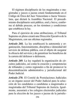 El régimen disciplinario de los magistrados o ma-
gistradas y jueces o juezas estará fundamentado en el
Código de ética del Juez Venezolano o Jueza Venezo-
lana, que dictará la Asamblea Nacional. El procedi-
miento disciplinario será público, oral y breve, confor-
me al debido proceso, en los términos y condiciones
que establezca la ley.
  Para el ejercicio de estas atribuciones, el Tribunal
Supremo en pleno creará una Dirección Ejecutiva de la
Magistratura, con sus oficinas regionales.
Artículo 268. La ley establecerá la autonomía y or-
ganización, funcionamiento, disciplina e idoneidad del
servicio de defensa pública, con el objeto de asegurar
la eficacia del servicio y de garantizar los beneficios de
la carrera del defensor o defensora.
Artículo 269. La ley regulará la organización de cir-
cuitos judiciales, así como la creación y competencias
de tribunales y cortes regionales a fin de promover la
descentralización administrativa y jurisdiccional del
Poder Judicial.
Artículo 270. El Comité de Postulaciones Judiciales
es un órgano asesor del Poder Judicial para la selec-
ción de los candidatos o candidatas a magistrados o
magistradas del Tribunal Supremo de Justicia. Igual-
mente, asesorará a los colegios electorales judiciales
para la elección de los jueces o juezas de la jurisdic-
                           296
 