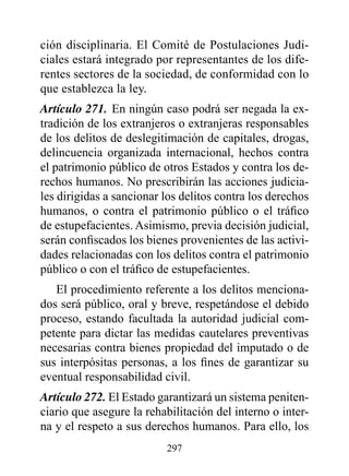 ción disciplinaria. El Comité de Postulaciones Judi-
ciales estará integrado por representantes de los dife-
rentes sectores de la sociedad, de conformidad con lo
que establezca la ley.
Artículo 271. En ningún caso podrá ser negada la ex-
tradición de los extranjeros o extranjeras responsables
de los delitos de deslegitimación de capitales, drogas,
delincuencia organizada internacional, hechos contra
el patrimonio público de otros Estados y contra los de-
rechos humanos. No prescribirán las acciones judicia-
les dirigidas a sancionar los delitos contra los derechos
humanos, o contra el patrimonio público o el tráfico
de estupefacientes. Asimismo, previa decisión judicial,
serán confiscados los bienes provenientes de las activi-
dades relacionadas con los delitos contra el patrimonio
público o con el tráfico de estupefacientes.
   El procedimiento referente a los delitos menciona-
dos será público, oral y breve, respetándose el debido
proceso, estando facultada la autoridad judicial com-
petente para dictar las medidas cautelares preventivas
necesarias contra bienes propiedad del imputado o de
sus interpósitas personas, a los fines de garantizar su
eventual responsabilidad civil.
Artículo 272. El Estado garantizará un sistema peniten-
ciario que asegure la rehabilitación del interno o inter-
na y el respeto a sus derechos humanos. Para ello, los
                          297
 