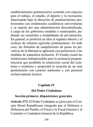 establecimientos penitenciarios contarán con espacios
para el trabajo, el estudio, el deporte y la recreación;
funcionarán bajo la dirección de penitenciaristas pro-
fesionales con credenciales académicas universitarias
y se regirán por una administración descentralizada,
a cargo de los gobiernos estadales o municipales, pu-
diendo ser sometidos a modalidades de privatización.
En general, se preferirá en ellos el régimen abierto y el
carácter de colonias agrícolas penitenciarias. En todo
caso, las fórmulas de cumplimiento de penas no pri-
vativas de la libertad se aplicarán con preferencia a las
medidas de naturaleza reclusoria. El Estado creará las
instituciones indispensables para la asistencia pospeni-
tenciaria que posibilite la reinserción social del exin-
terno o exinterna y propiciará la creación de un ente
penitenciario con carácter autónomo y con personal
exclusivamente técnico.


                     Capítulo Iv
                del poder Ciudadano
   Sección primera: disposiciones generales
Artículo 273. El Poder Ciudadano se ejerce por el Con-
sejo Moral Republicano integrado por el Defensor o
Defensora del Pueblo, el Fiscal o la Fiscal General y el
Contralor o Contralora General de la República.
                          298
 