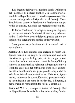 Los órganos del Poder Ciudadano son la Defensoría
del Pueblo, el Ministerio Público y la Contraloría Ge-
neral de la República, uno o una de cuyos o cuyas titu-
lares será designado o designada por el Consejo Moral
Republicano como su Presidente o Presidenta por pe-
ríodos de un año, pudiendo ser reelegido o reelegida.
    El Poder Ciudadano es independiente y sus órganos
gozan de autonomía funcional, financiera y adminis-
trativa. A tal efecto, dentro del presupuesto general del
Estado se le asignará una partida anual variable.
   Su organización y funcionamiento se establecerá en
ley orgánica.
Artículo 274. Los órganos que ejercen el Poder Ciu-
dadano tienen a su cargo, de conformidad con esta
Constitución y con la ley, prevenir, investigar y san-
cionar los hechos que atenten contra la ética pública y
la moral administrativa; velar por la buena gestión y la
legalidad en el uso del patrimonio público, el cumpli-
miento y la aplicación del principio de la legalidad en
toda la actividad administrativa del Estado; e, igual-
mente, promover la educación como proceso creador
de la ciudadanía, así como la solidaridad, la libertad, la
democracia, la responsabilidad social y el trabajo.
Artículo 275. Los o las representantes del Consejo Mo-
ral Republicano formularán a las autoridades, funcio-

                           299
 