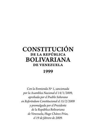 CONSTITUCIÓN
      de la república
   BOLIVARIANA
        de venezuela
            1999


     Con la Enmienda Nº 1, sancionada
  por la Asamblea Nacional el 14/1/2009,
      aprobada por el Pueblo Soberano
en Referéndum Constitucional el 15/2/2009
        y promulgada por el Presidente
          de la República Bolivariana
      de Venezuela, Hugo Chávez Frías,
           el 19 de febrero de 2009.
 