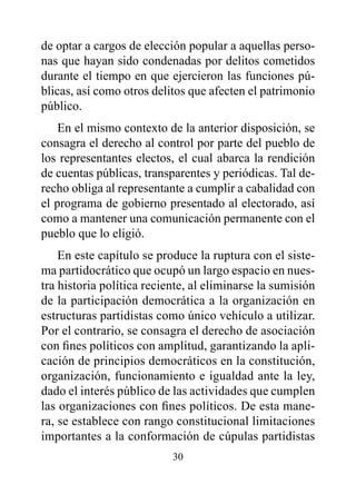 de optar a cargos de elección popular a aquellas perso-
nas que hayan sido condenadas por delitos cometidos
durante el tiempo en que ejercieron las funciones pú-
blicas, así como otros delitos que afecten el patrimonio
público.
    En el mismo contexto de la anterior disposición, se
consagra el derecho al control por parte del pueblo de
los representantes electos, el cual abarca la rendición
de cuentas públicas, transparentes y periódicas. Tal de-
recho obliga al representante a cumplir a cabalidad con
el programa de gobierno presentado al electorado, así
como a mantener una comunicación permanente con el
pueblo que lo eligió.
    En este capítulo se produce la ruptura con el siste-
ma partidocrático que ocupó un largo espacio en nues-
tra historia política reciente, al eliminarse la sumisión
de la participación democrática a la organización en
estructuras partidistas como único vehículo a utilizar.
Por el contrario, se consagra el derecho de asociación
con fines políticos con amplitud, garantizando la apli-
cación de principios democráticos en la constitución,
organización, funcionamiento e igualdad ante la ley,
dado el interés público de las actividades que cumplen
las organizaciones con fines políticos. De esta mane-
ra, se establece con rango constitucional limitaciones
importantes a la conformación de cúpulas partidistas
                           30
 