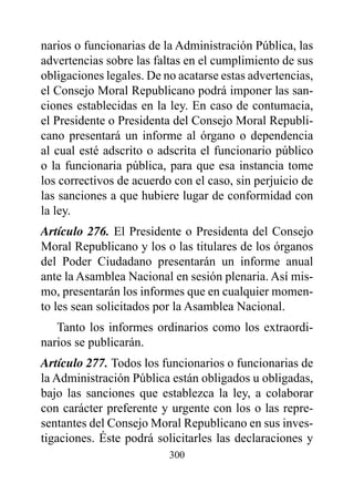narios o funcionarias de la Administración Pública, las
advertencias sobre las faltas en el cumplimiento de sus
obligaciones legales. De no acatarse estas advertencias,
el Consejo Moral Republicano podrá imponer las san-
ciones establecidas en la ley. En caso de contumacia,
el Presidente o Presidenta del Consejo Moral Republi-
cano presentará un informe al órgano o dependencia
al cual esté adscrito o adscrita el funcionario público
o la funcionaria pública, para que esa instancia tome
los correctivos de acuerdo con el caso, sin perjuicio de
las sanciones a que hubiere lugar de conformidad con
la ley.
Artículo 276. El Presidente o Presidenta del Consejo
Moral Republicano y los o las titulares de los órganos
del Poder Ciudadano presentarán un informe anual
ante la Asamblea Nacional en sesión plenaria. Así mis-
mo, presentarán los informes que en cualquier momen-
to les sean solicitados por la Asamblea Nacional.
   Tanto los informes ordinarios como los extraordi-
narios se publicarán.
Artículo 277. Todos los funcionarios o funcionarias de
la Administración Pública están obligados u obligadas,
bajo las sanciones que establezca la ley, a colaborar
con carácter preferente y urgente con los o las repre-
sentantes del Consejo Moral Republicano en sus inves-
tigaciones. éste podrá solicitarles las declaraciones y
                          300
 