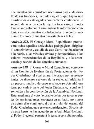 documentos que consideren necesarios para el desarro-
llo de sus funciones, incluidos aquellos que hayan sido
clasificados o catalogados con carácter confidencial o
secreto de acuerdo con la ley. En todo caso, el Poder
Ciudadano sólo podrá suministrar la información con-
tenida en documentos confidenciales o secretos me-
diante los procedimientos que establezca la ley.
Artículo 278. El Consejo Moral Republicano promo-
verá todas aquellas actividades pedagógicas dirigidas
al conocimiento y estudio de esta Constitución, al amor
a la patria, a las virtudes cívicas y democráticas, a los
valores trascendentales de la República y a la obser-
vancia y respeto de los derechos humanos.
Artículo 279. El Consejo Moral Republicano convoca-
rá un Comité de Evaluación de Postulaciones del Po-
der Ciudadano, el cual estará integrado por represen-
tantes de diversos sectores de la sociedad; adelantará
un proceso público de cuyo resultado se obtendrá una
terna por cada órgano del Poder Ciudadano, la cual será
sometida a la consideración de la Asamblea Nacional.
Esta, mediante el voto favorable de las dos terceras par-
tes de sus integrantes, escogerá en un lapso no mayor
de treinta días continuos, al o a la titular del órgano del
Poder Ciudadano que esté en consideración. Si conclui-
do este lapso no hay acuerdo en la Asamblea Nacional,
el Poder Electoral someterá la terna a consulta popular.
                           301
 
