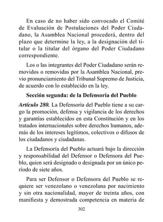En caso de no haber sido convocado el Comité
de Evaluación de Postulaciones del Poder Ciuda-
dano, la Asamblea Nacional procederá, dentro del
plazo que determine la ley, a la designación del ti-
tular o la titular del órgano del Poder Ciudadano
correspondiente.
   Los o las integrantes del Poder Ciudadano serán re-
movidos o removidas por la Asamblea Nacional, pre-
vio pronunciamiento del Tribunal Supremo de Justicia,
de acuerdo con lo establecido en la ley.
   Sección segunda: de la defensoría del pueblo
Artículo 280. La Defensoría del Pueblo tiene a su car-
go la promoción, defensa y vigilancia de los derechos
y garantías establecidos en esta Constitución y en los
tratados internacionales sobre derechos humanos, ade-
más de los intereses legítimos, colectivos o difusos de
los ciudadanos y ciudadanas.
   La Defensoría del Pueblo actuará bajo la dirección
y responsabilidad del Defensor o Defensora del Pue-
blo, quien será designado o designada por un único pe-
ríodo de siete años.
   Para ser Defensor o Defensora del Pueblo se re-
quiere ser venezolano o venezolana por nacimiento
y sin otra nacionalidad, mayor de treinta años, con
manifiesta y demostrada competencia en materia de
                         302
 