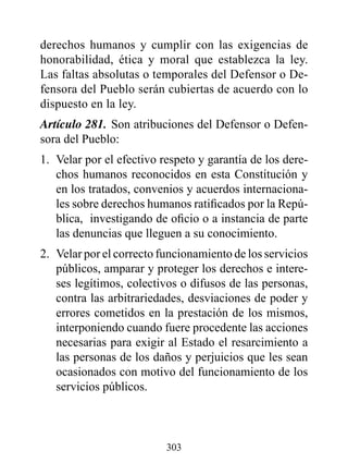 derechos humanos y cumplir con las exigencias de
honorabilidad, ética y moral que establezca la ley.
Las faltas absolutas o temporales del Defensor o De-
fensora del Pueblo serán cubiertas de acuerdo con lo
dispuesto en la ley.
Artículo 281. Son atribuciones del Defensor o Defen-
sora del Pueblo:
1. Velar por el efectivo respeto y garantía de los dere-
   chos humanos reconocidos en esta Constitución y
   en los tratados, convenios y acuerdos internaciona-
   les sobre derechos humanos ratificados por la Repú-
   blica, investigando de oficio o a instancia de parte
   las denuncias que lleguen a su conocimiento.
2. Velar por el correcto funcionamiento de los servicios
   públicos, amparar y proteger los derechos e intere-
   ses legítimos, colectivos o difusos de las personas,
   contra las arbitrariedades, desviaciones de poder y
   errores cometidos en la prestación de los mismos,
   interponiendo cuando fuere procedente las acciones
   necesarias para exigir al Estado el resarcimiento a
   las personas de los daños y perjuicios que les sean
   ocasionados con motivo del funcionamiento de los
   servicios públicos.



                          303
 