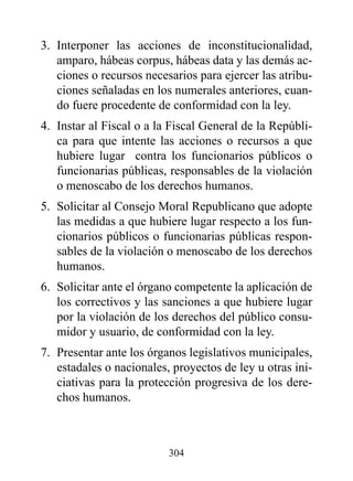 3. Interponer las acciones de inconstitucionalidad,
   amparo, hábeas corpus, hábeas data y las demás ac-
   ciones o recursos necesarios para ejercer las atribu-
   ciones señaladas en los numerales anteriores, cuan-
   do fuere procedente de conformidad con la ley.
4. Instar al Fiscal o a la Fiscal General de la Repúbli-
   ca para que intente las acciones o recursos a que
   hubiere lugar contra los funcionarios públicos o
   funcionarias públicas, responsables de la violación
   o menoscabo de los derechos humanos.
5. Solicitar al Consejo Moral Republicano que adopte
   las medidas a que hubiere lugar respecto a los fun-
   cionarios públicos o funcionarias públicas respon-
   sables de la violación o menoscabo de los derechos
   humanos.
6. Solicitar ante el órgano competente la aplicación de
   los correctivos y las sanciones a que hubiere lugar
   por la violación de los derechos del público consu-
   midor y usuario, de conformidad con la ley.
7. Presentar ante los órganos legislativos municipales,
   estadales o nacionales, proyectos de ley u otras ini-
   ciativas para la protección progresiva de los dere-
   chos humanos.



                          304
 