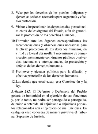 8. Velar por los derechos de los pueblos indígenas y
   ejercer las acciones necesarias para su garantía y efec-
   tiva protección.
9. Visitar e inspeccionar las dependencias y estableci-
   mientos de los órganos del Estado, a fin de garanti-
   zar la protección de los derechos humanos.
10. Formular ante los órganos correspondientes las
    recomendaciones y observaciones necesarias para
    la eficaz protección de los derechos humanos, en
    virtud de lo cual desarrollará mecanismos de comu-
    nicación permanente con órganos públicos o priva-
    dos, nacionales e internacionales, de protección y
    defensa de los derechos humanos.
11. Promover y ejecutar políticas para la difusión y
    efectiva protección de los derechos humanos.
12. Las demás que establezcan esta Constitución y la
    ley.
Artículo 282. El Defensor o Defensora del Pueblo
gozará de inmunidad en el ejercicio de sus funciones
y, por lo tanto, no podrá ser perseguido o perseguida,
detenido o detenida, ni enjuiciado o enjuiciada por ac-
tos relacionados con el ejercicio de sus funciones. En
cualquier caso conocerá de manera privativa el Tribu-
nal Supremo de Justicia.

                           305
 