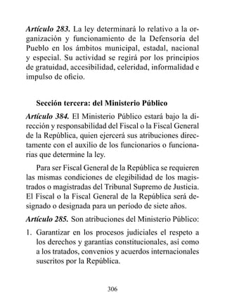 Artículo 283. La ley determinará lo relativo a la or-
ganización y funcionamiento de la Defensoría del
Pueblo en los ámbitos municipal, estadal, nacional
y especial. Su actividad se regirá por los principios
de gratuidad, accesibilidad, celeridad, informalidad e
impulso de oficio.


   Sección tercera: del Ministerio público
Artículo 384. El Ministerio Público estará bajo la di-
rección y responsabilidad del Fiscal o la Fiscal General
de la República, quien ejercerá sus atribuciones direc-
tamente con el auxilio de los funcionarios o funciona-
rias que determine la ley.
    Para ser Fiscal General de la República se requieren
las mismas condiciones de elegibilidad de los magis-
trados o magistradas del Tribunal Supremo de Justicia.
El Fiscal o la Fiscal General de la República será de-
signado o designada para un período de siete años.
Artículo 285. Son atribuciones del Ministerio Público:
1. Garantizar en los procesos judiciales el respeto a
   los derechos y garantías constitucionales, así como
   a los tratados, convenios y acuerdos internacionales
   suscritos por la República.


                          306
 