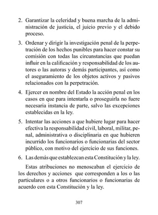2. Garantizar la celeridad y buena marcha de la admi-
   nistración de justicia, el juicio previo y el debido
   proceso.
3. Ordenar y dirigir la investigación penal de la perpe-
   tración de los hechos punibles para hacer constar su
   comisión con todas las circunstancias que puedan
   influir en la calificación y responsabilidad de los au-
   tores o las autoras y demás participantes, así como
   el aseguramiento de los objetos activos y pasivos
   relacionados con la perpetración.
4. Ejercer en nombre del Estado la acción penal en los
   casos en que para intentarla o proseguirla no fuere
   necesaria instancia de parte, salvo las excepciones
   establecidas en la ley.
5. Intentar las acciones a que hubiere lugar para hacer
   efectiva la responsabilidad civil, laboral, militar, pe-
   nal, administrativa o disciplinaria en que hubieren
   incurrido los funcionarios o funcionarias del sector
   público, con motivo del ejercicio de sus funciones.
6. Las demás que establezcan esta Constitución y la ley.
   Estas atribuciones no menoscaban el ejercicio de
los derechos y acciones que corresponden a los o las
particulares o a otros funcionarios o funcionarias de
acuerdo con esta Constitución y la ley.

                           307
 