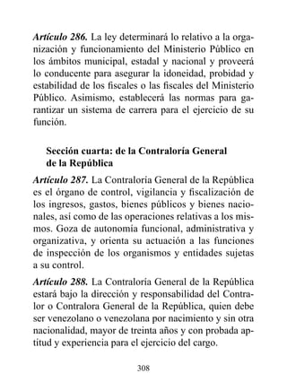 Artículo 286. La ley determinará lo relativo a la orga-
nización y funcionamiento del Ministerio Público en
los ámbitos municipal, estadal y nacional y proveerá
lo conducente para asegurar la idoneidad, probidad y
estabilidad de los fiscales o las fiscales del Ministerio
Público. Asimismo, establecerá las normas para ga-
rantizar un sistema de carrera para el ejercicio de su
función.

   Sección cuarta: de la Contraloría General
   de la república
Artículo 287. La Contraloría General de la República
es el órgano de control, vigilancia y fiscalización de
los ingresos, gastos, bienes públicos y bienes nacio-
nales, así como de las operaciones relativas a los mis-
mos. Goza de autonomía funcional, administrativa y
organizativa, y orienta su actuación a las funciones
de inspección de los organismos y entidades sujetas
a su control.
Artículo 288. La Contraloría General de la República
estará bajo la dirección y responsabilidad del Contra-
lor o Contralora General de la República, quien debe
ser venezolano o venezolana por nacimiento y sin otra
nacionalidad, mayor de treinta años y con probada ap-
titud y experiencia para el ejercicio del cargo.

                          308
 