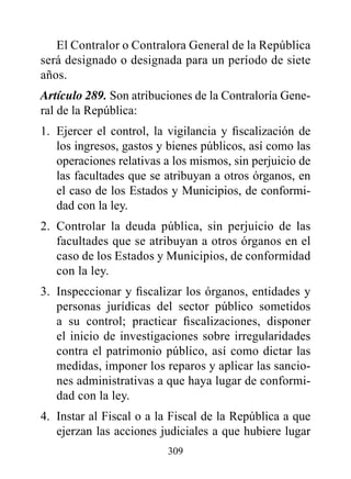 El Contralor o Contralora General de la República
será designado o designada para un período de siete
años.
Artículo 289. Son atribuciones de la Contraloría Gene-
ral de la República:
1. Ejercer el control, la vigilancia y fiscalización de
   los ingresos, gastos y bienes públicos, así como las
   operaciones relativas a los mismos, sin perjuicio de
   las facultades que se atribuyan a otros órganos, en
   el caso de los Estados y Municipios, de conformi-
   dad con la ley.
2. Controlar la deuda pública, sin perjuicio de las
   facultades que se atribuyan a otros órganos en el
   caso de los Estados y Municipios, de conformidad
   con la ley.
3. Inspeccionar y fiscalizar los órganos, entidades y
   personas jurídicas del sector público sometidos
   a su control; practicar fiscalizaciones, disponer
   el inicio de investigaciones sobre irregularidades
   contra el patrimonio público, así como dictar las
   medidas, imponer los reparos y aplicar las sancio-
   nes administrativas a que haya lugar de conformi-
   dad con la ley.
4. Instar al Fiscal o a la Fiscal de la República a que
   ejerzan las acciones judiciales a que hubiere lugar
                         309
 