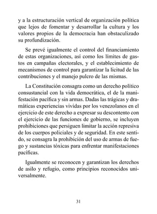 y a la estructuración vertical de organización política
que lejos de fomentar y desarrollar la cultura y los
valores propios de la democracia han obstaculizado
su profundización.
   Se prevé igualmente el control del financiamiento
de estas organizaciones, así como los límites de gas-
tos en campañas electorales, y el establecimiento de
mecanismos de control para garantizar la licitud de las
contribuciones y el manejo pulcro de las mismas.
    La Constitución consagra como un derecho político
consustancial con la vida democrática, el de la mani-
festación pacífica y sin armas. Dadas las trágicas y dra-
máticas experiencias vividas por los venezolanos en el
ejercicio de este derecho a expresar su descontento con
el ejercicio de las funciones de gobierno, se incluyen
prohibiciones que persiguen limitar la acción represiva
de los cuerpos policiales y de seguridad. En este senti-
do, se consagra la prohibición del uso de armas de fue-
go y sustancias tóxicas para enfrentar manifestaciones
pacíficas.
   Igualmente se reconocen y garantizan los derechos
de asilo y refugio, como principios reconocidos uni-
versalmente.



                           31
 