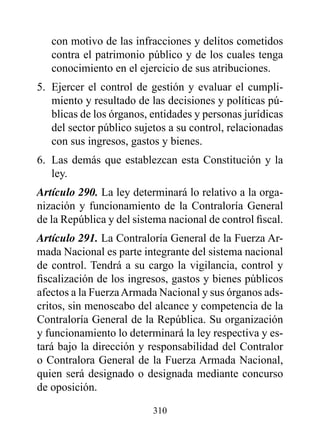 con motivo de las infracciones y delitos cometidos
   contra el patrimonio público y de los cuales tenga
   conocimiento en el ejercicio de sus atribuciones.
5. Ejercer el control de gestión y evaluar el cumpli-
   miento y resultado de las decisiones y políticas pú-
   blicas de los órganos, entidades y personas jurídicas
   del sector público sujetos a su control, relacionadas
   con sus ingresos, gastos y bienes.
6. Las demás que establezcan esta Constitución y la
   ley.
Artículo 290. La ley determinará lo relativo a la orga-
nización y funcionamiento de la Contraloría General
de la República y del sistema nacional de control fiscal.
Artículo 291. La Contraloría General de la Fuerza Ar-
mada Nacional es parte integrante del sistema nacional
de control. Tendrá a su cargo la vigilancia, control y
fiscalización de los ingresos, gastos y bienes públicos
afectos a la Fuerza Armada Nacional y sus órganos ads-
critos, sin menoscabo del alcance y competencia de la
Contraloría General de la República. Su organización
y funcionamiento lo determinará la ley respectiva y es-
tará bajo la dirección y responsabilidad del Contralor
o Contralora General de la Fuerza Armada Nacional,
quien será designado o designada mediante concurso
de oposición.

                          310
 