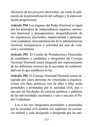 eficiencia de los procesos electorales, así como la apli-
cación de la personalización del sufragio y la represen-
tación proporcional.
Artículo 294. Los órganos del Poder Electoral se rigen
por los principios de independencia orgánica, autono-
mía funcional y presupuestaria, despartidización de
los organismos electorales, imparcialidad y participa-
ción ciudadana; descentralización de la administración
electoral, transparencia y celeridad del acto de vota-
ción y escrutinios.
Artículo 295. El Comité de Postulaciones Electorales
de candidatos o candidatas a integrantes del Consejo
Nacional Electoral estará integrado por representantes
de los diferentes sectores de la sociedad, de conformi-
dad con lo que establezca la ley.
Artículo 296. El Consejo Nacional Electoral estará in-
tegrado por cinco personas no vinculadas a organiza-
ciones con fines políticos; tres de ellos o ellas serán
postulados o postuladas por la sociedad civil, uno o
una por las facultades de ciencias jurídicas y políticas
de las universidades nacionales y uno o una por el Po-
der Ciudadano.
   Los o las tres integrantes postulados o postuladas
por la sociedad civil tendrán seis suplentes en secuen-
cia ordinal y cada designado o designada por las uni-

                          313
 