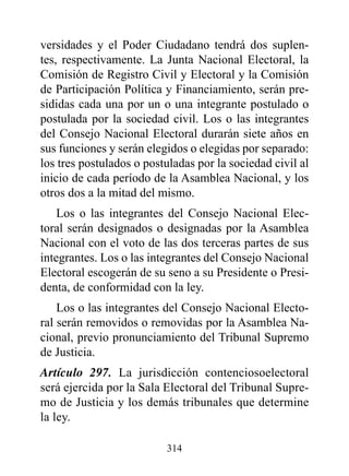 versidades y el Poder Ciudadano tendrá dos suplen-
tes, respectivamente. La Junta Nacional Electoral, la
Comisión de Registro Civil y Electoral y la Comisión
de Participación Política y Financiamiento, serán pre-
sididas cada una por un o una integrante postulado o
postulada por la sociedad civil. Los o las integrantes
del Consejo Nacional Electoral durarán siete años en
sus funciones y serán elegidos o elegidas por separado:
los tres postulados o postuladas por la sociedad civil al
inicio de cada período de la Asamblea Nacional, y los
otros dos a la mitad del mismo.
    Los o las integrantes del Consejo Nacional Elec-
toral serán designados o designadas por la Asamblea
Nacional con el voto de las dos terceras partes de sus
integrantes. Los o las integrantes del Consejo Nacional
Electoral escogerán de su seno a su Presidente o Presi-
denta, de conformidad con la ley.
    Los o las integrantes del Consejo Nacional Electo-
ral serán removidos o removidas por la Asamblea Na-
cional, previo pronunciamiento del Tribunal Supremo
de Justicia.
Artículo 297. La jurisdicción contenciosoelectoral
será ejercida por la Sala Electoral del Tribunal Supre-
mo de Justicia y los demás tribunales que determine
la ley.

                          314
 