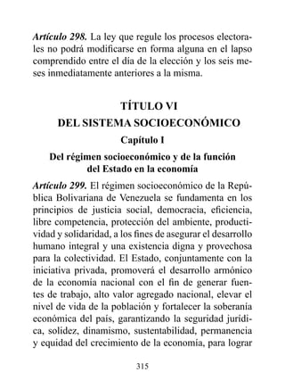 Artículo 298. La ley que regule los procesos electora-
les no podrá modificarse en forma alguna en el lapso
comprendido entre el día de la elección y los seis me-
ses inmediatamente anteriores a la misma.


                       TÍTULO vI
      dEL SISTEMA SOCIOECONóMICO
                       Capítulo I
    del régimen socioeconómico y de la función
            del Estado en la economía
Artículo 299. El régimen socioeconómico de la Repú-
blica Bolivariana de Venezuela se fundamenta en los
principios de justicia social, democracia, eficiencia,
libre competencia, protección del ambiente, producti-
vidad y solidaridad, a los fines de asegurar el desarrollo
humano integral y una existencia digna y provechosa
para la colectividad. El Estado, conjuntamente con la
iniciativa privada, promoverá el desarrollo armónico
de la economía nacional con el fin de generar fuen-
tes de trabajo, alto valor agregado nacional, elevar el
nivel de vida de la población y fortalecer la soberanía
económica del país, garantizando la seguridad jurídi-
ca, solidez, dinamismo, sustentabilidad, permanencia
y equidad del crecimiento de la economía, para lograr

                           315
 