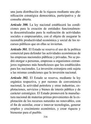 una justa distribución de la riqueza mediante una pla-
nificación estratégica democrática, participativa y de
consulta abierta.
Artículo 300. La ley nacional establecerá las condi-
ciones para la creación de entidades funcionalmen-
te descentralizadas para la realización de actividades
sociales o empresariales, con el objeto de asegurar la
razonable productividad económica y social de los re-
cursos públicos que en ellas se inviertan.
Artículo 301. El Estado se reserva el uso de la política
comercial para defender las actividades económicas de
las empresas nacionales públicas y privadas. No se po-
drá otorgar a personas, empresas u organismos extran-
jeros regímenes más beneficiosos que los establecidos
para los nacionales. La inversión extranjera está sujeta
a las mismas condiciones que la inversión nacional.
Artículo 302. El Estado se reserva, mediante la ley
orgánica respectiva, y por razones de conveniencia
nacional, la actividad petrolera y otras industrias, ex-
plotaciones, servicios y bienes de interés público y de
carácter estratégico. El Estado promoverá la manufac-
tura nacional de materias primas provenientes de la ex-
plotación de los recursos naturales no renovables, con
el fin de asimilar, crear e innovar tecnologías, generar
empleo y crecimiento económico, y crear riqueza y
bienestar para el pueblo.
                          316
 