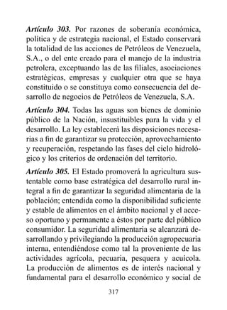 Artículo 303. Por razones de soberanía económica,
política y de estrategia nacional, el Estado conservará
la totalidad de las acciones de Petróleos de Venezuela,
S.A., o del ente creado para el manejo de la industria
petrolera, exceptuando las de las filiales, asociaciones
estratégicas, empresas y cualquier otra que se haya
constituido o se constituya como consecuencia del de-
sarrollo de negocios de Petróleos de Venezuela, S.A.
Artículo 304. Todas las aguas son bienes de dominio
público de la Nación, insustituibles para la vida y el
desarrollo. La ley establecerá las disposiciones necesa-
rias a fin de garantizar su protección, aprovechamiento
y recuperación, respetando las fases del ciclo hidroló-
gico y los criterios de ordenación del territorio.
Artículo 305. El Estado promoverá la agricultura sus-
tentable como base estratégica del desarrollo rural in-
tegral a fin de garantizar la seguridad alimentaria de la
población; entendida como la disponibilidad suficiente
y estable de alimentos en el ámbito nacional y el acce-
so oportuno y permanente a éstos por parte del público
consumidor. La seguridad alimentaria se alcanzará de-
sarrollando y privilegiando la producción agropecuaria
interna, entendiéndose como tal la proveniente de las
actividades agrícola, pecuaria, pesquera y acuícola.
La producción de alimentos es de interés nacional y
fundamental para el desarrollo económico y social de
                          317
 