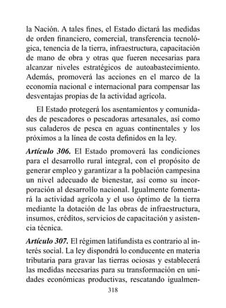 la Nación. A tales fines, el Estado dictará las medidas
de orden financiero, comercial, transferencia tecnoló-
gica, tenencia de la tierra, infraestructura, capacitación
de mano de obra y otras que fueren necesarias para
alcanzar niveles estratégicos de autoabastecimiento.
Además, promoverá las acciones en el marco de la
economía nacional e internacional para compensar las
desventajas propias de la actividad agrícola.
   El Estado protegerá los asentamientos y comunida-
des de pescadores o pescadoras artesanales, así como
sus caladeros de pesca en aguas continentales y los
próximos a la línea de costa definidos en la ley.
Artículo 306. El Estado promoverá las condiciones
para el desarrollo rural integral, con el propósito de
generar empleo y garantizar a la población campesina
un nivel adecuado de bienestar, así como su incor-
poración al desarrollo nacional. Igualmente fomenta-
rá la actividad agrícola y el uso óptimo de la tierra
mediante la dotación de las obras de infraestructura,
insumos, créditos, servicios de capacitación y asisten-
cia técnica.
Artículo 307. El régimen latifundista es contrario al in-
terés social. La ley dispondrá lo conducente en materia
tributaria para gravar las tierras ociosas y establecerá
las medidas necesarias para su transformación en uni-
dades económicas productivas, rescatando igualmen-
                           318
 