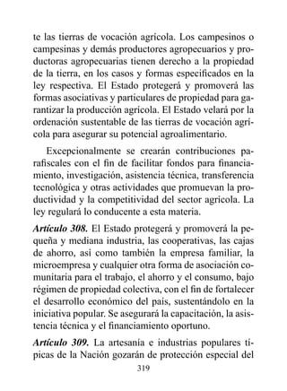 te las tierras de vocación agrícola. Los campesinos o
campesinas y demás productores agropecuarios y pro-
ductoras agropecuarias tienen derecho a la propiedad
de la tierra, en los casos y formas especificados en la
ley respectiva. El Estado protegerá y promoverá las
formas asociativas y particulares de propiedad para ga-
rantizar la producción agrícola. El Estado velará por la
ordenación sustentable de las tierras de vocación agrí-
cola para asegurar su potencial agroalimentario.
    Excepcionalmente se crearán contribuciones pa-
rafiscales con el fin de facilitar fondos para financia-
miento, investigación, asistencia técnica, transferencia
tecnológica y otras actividades que promuevan la pro-
ductividad y la competitividad del sector agrícola. La
ley regulará lo conducente a esta materia.
Artículo 308. El Estado protegerá y promoverá la pe-
queña y mediana industria, las cooperativas, las cajas
de ahorro, así como también la empresa familiar, la
microempresa y cualquier otra forma de asociación co-
munitaria para el trabajo, el ahorro y el consumo, bajo
régimen de propiedad colectiva, con el fin de fortalecer
el desarrollo económico del país, sustentándolo en la
iniciativa popular. Se asegurará la capacitación, la asis-
tencia técnica y el financiamiento oportuno.
Artículo 309. La artesanía e industrias populares tí-
picas de la Nación gozarán de protección especial del
                           319
 