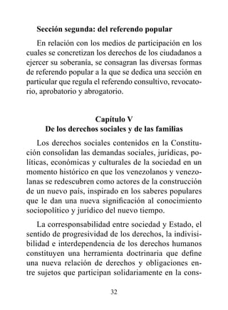 Sección segunda: del referendo popular
    En relación con los medios de participación en los
cuales se concretizan los derechos de los ciudadanos a
ejercer su soberanía, se consagran las diversas formas
de referendo popular a la que se dedica una sección en
particular que regula el referendo consultivo, revocato-
rio, aprobatorio y abrogatorio.


                    Capítulo v
      de los derechos sociales y de las familias
    Los derechos sociales contenidos en la Constitu-
ción consolidan las demandas sociales, jurídicas, po-
líticas, económicas y culturales de la sociedad en un
momento histórico en que los venezolanos y venezo-
lanas se redescubren como actores de la construcción
de un nuevo país, inspirado en los saberes populares
que le dan una nueva significación al conocimiento
sociopolítico y jurídico del nuevo tiempo.
    La corresponsabilidad entre sociedad y Estado, el
sentido de progresividad de los derechos, la indivisi-
bilidad e interdependencia de los derechos humanos
constituyen una herramienta doctrinaria que define
una nueva relación de derechos y obligaciones en-
tre sujetos que participan solidariamente en la cons-

                          32
 