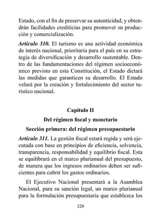 Estado, con el fin de preservar su autenticidad, y obten-
drán facilidades crediticias para promover su produc-
ción y comercialización.
Artículo 310. El turismo es una actividad económica
de interés nacional, prioritaria para el país en su estra-
tegia de diversificación y desarrollo sustentable. Den-
tro de las fundamentaciones del régimen socioeconó-
mico previsto en esta Constitución, el Estado dictará
las medidas que garanticen su desarrollo. El Estado
velará por la creación y fortalecimiento del sector tu-
rístico nacional.


                      Capítulo II
           Del régimen fiscal y monetario
   Sección primera: del régimen presupuestario
Artículo 311. La gestión fiscal estará regida y será eje-
cutada con base en principios de eficiencia, solvencia,
transparencia, responsabilidad y equilibrio fiscal. Esta
se equilibrará en el marco plurianual del presupuesto,
de manera que los ingresos ordinarios deben ser sufi-
cientes para cubrir los gastos ordinarios.
   El Ejecutivo Nacional presentará a la Asamblea
Nacional, para su sanción legal, un marco plurianual
para la formulación presupuestaria que establezca los
                           320
 