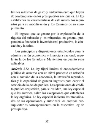 límites máximos de gasto y endeudamiento que hayan
de contemplarse en los presupuestos nacionales. La ley
establecerá las características de este marco, los requi-
sitos para su modificación y los términos de su cum-
plimiento.
   El ingreso que se genere por la explotación de la
riqueza del subsuelo y los minerales, en general, pro-
penderá a financiar la inversión real productiva, la edu-
cación y la salud.
    Los principios y disposiciones establecidos para la
administración económica y financiera nacional, regu-
larán la de los Estados y Municipios en cuanto sean
aplicables.
Artículo 312. La ley fijará límites al endeudamiento
público de acuerdo con un nivel prudente en relación
con el tamaño de la economía, la inversión reproduc-
tiva y la capacidad de generar ingresos para cubrir el
servicio de la deuda pública. Las operaciones de crédi-
to público requerirán, para su validez, una ley especial
que las autorice, salvo las excepciones que establezca
la ley orgánica. La ley especial indicará las modalida-
des de las operaciones y autorizará los créditos pre-
supuestarios correspondientes en la respectiva ley de
presupuesto.


                          321
 