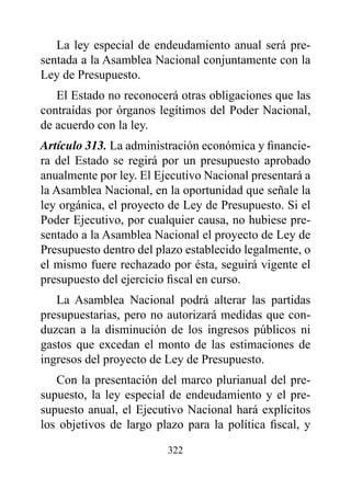 La ley especial de endeudamiento anual será pre-
sentada a la Asamblea Nacional conjuntamente con la
Ley de Presupuesto.
   El Estado no reconocerá otras obligaciones que las
contraídas por órganos legítimos del Poder Nacional,
de acuerdo con la ley.
Artículo 313. La administración económica y financie-
ra del Estado se regirá por un presupuesto aprobado
anualmente por ley. El Ejecutivo Nacional presentará a
la Asamblea Nacional, en la oportunidad que señale la
ley orgánica, el proyecto de Ley de Presupuesto. Si el
Poder Ejecutivo, por cualquier causa, no hubiese pre-
sentado a la Asamblea Nacional el proyecto de Ley de
Presupuesto dentro del plazo establecido legalmente, o
el mismo fuere rechazado por ésta, seguirá vigente el
presupuesto del ejercicio fiscal en curso.
   La Asamblea Nacional podrá alterar las partidas
presupuestarias, pero no autorizará medidas que con-
duzcan a la disminución de los ingresos públicos ni
gastos que excedan el monto de las estimaciones de
ingresos del proyecto de Ley de Presupuesto.
   Con la presentación del marco plurianual del pre-
supuesto, la ley especial de endeudamiento y el pre-
supuesto anual, el Ejecutivo Nacional hará explícitos
los objetivos de largo plazo para la política fiscal, y

                         322
 
