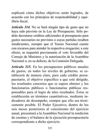 explicará cómo dichos objetivos serán logrados, de
acuerdo con los principios de responsabilidad y equi-
librio fiscal.
Artículo 314. No se hará ningún tipo de gasto que no
haya sido previsto en la Ley de Presupuesto. Sólo po-
drán decretarse créditos adicionales al presupuesto para
gastos necesarios no previstos o cuyas partidas resulten
insuficientes, siempre que el Tesoro Nacional cuente
con recursos para atender la respectiva erogación; a este
efecto, se requerirá previamente el voto favorable del
Consejo de Ministros y la autorización de la Asamblea
Nacional o, en su defecto, de la Comisión Delegada.
Artículo 315. En los presupuestos públicos anuales
de gastos, en todos los niveles de gobierno, se es-
tablecerá de manera clara, para cada crédito presu-
puestario, el objetivo específico a que esté dirigido,
los resultados concretos que se espera obtener y los
funcionarios públicos o funcionarias públicas res-
ponsables para el logro de tales resultados. éstos se
establecerán en términos cuantitativos, mediante in-
dicadores de desempeño, siempre que ello sea técni-
camente posible. El Poder Ejecutivo, dentro de los
seis meses posteriores al vencimiento del ejercicio
anual, presentará a la Asamblea Nacional la rendición
de cuentas y el balance de la ejecución presupuestaria
correspondiente a dicho ejercicio.
                          323
 
