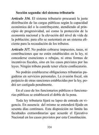 Sección segunda: del sistema tributario
Artículo 316. El sistema tributario procurará la justa
distribución de las cargas públicas según la capacidad
económica del o la contribuyente, atendiendo al prin-
cipio de progresividad, así como la protección de la
economía nacional y la elevación del nivel de vida de
la población; para ello se sustentará en un sistema efi-
ciente para la recaudación de los tributos.
Artículo 317. No podrán cobrarse impuestos, tasas, ni
contribuciones que no estén establecidos en la ley, ni
concederse exenciones o rebajas, ni otras formas de
incentivos fiscales, sino en los casos previstos por las
leyes. Ningún tributo puede tener efecto confiscatorio.
   No podrán establecerse obligaciones tributarias pa-
gaderas en servicios personales. La evasión fiscal, sin
perjuicio de otras sanciones establecidas por la ley, po-
drá ser castigada penalmente.
    En el caso de los funcionarios públicos o funciona-
rias públicas se establecerá el doble de la pena.
   Toda ley tributaria fijará su lapso de entrada en vi-
gencia. En ausencia del mismo se entenderá fijado en
sesenta días continuos. Esta disposición no limita las
facultades extraordinarias que acuerde el Ejecutivo
Nacional en los casos previstos por esta Constitución.

                          324
 