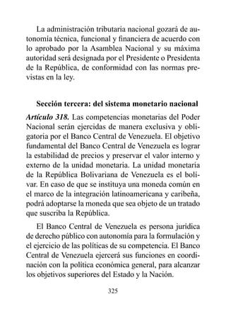 La administración tributaria nacional gozará de au-
tonomía técnica, funcional y financiera de acuerdo con
lo aprobado por la Asamblea Nacional y su máxima
autoridad será designada por el Presidente o Presidenta
de la República, de conformidad con las normas pre-
vistas en la ley.


   Sección tercera: del sistema monetario nacional
Artículo 318. Las competencias monetarias del Poder
Nacional serán ejercidas de manera exclusiva y obli-
gatoria por el Banco Central de Venezuela. El objetivo
fundamental del Banco Central de Venezuela es lograr
la estabilidad de precios y preservar el valor interno y
externo de la unidad monetaria. La unidad monetaria
de la República Bolivariana de Venezuela es el bolí-
var. En caso de que se instituya una moneda común en
el marco de la integración latinoamericana y caribeña,
podrá adoptarse la moneda que sea objeto de un tratado
que suscriba la República.
    El Banco Central de Venezuela es persona jurídica
de derecho público con autonomía para la formulación y
el ejercicio de las políticas de su competencia. El Banco
Central de Venezuela ejercerá sus funciones en coordi-
nación con la política económica general, para alcanzar
los objetivos superiores del Estado y la Nación.

                          325
 