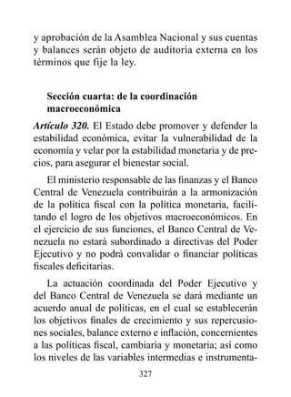 y aprobación de la Asamblea Nacional y sus cuentas
y balances serán objeto de auditoría externa en los
términos que fije la ley.


   Sección cuarta: de la coordinación
   macroeconómica
Artículo 320. El Estado debe promover y defender la
estabilidad económica, evitar la vulnerabilidad de la
economía y velar por la estabilidad monetaria y de pre-
cios, para asegurar el bienestar social.
    El ministerio responsable de las finanzas y el Banco
Central de Venezuela contribuirán a la armonización
de la política fiscal con la política monetaria, facili-
tando el logro de los objetivos macroeconómicos. En
el ejercicio de sus funciones, el Banco Central de Ve-
nezuela no estará subordinado a directivas del Poder
Ejecutivo y no podrá convalidar o financiar políticas
fiscales deficitarias.
    La actuación coordinada del Poder Ejecutivo y
del Banco Central de Venezuela se dará mediante un
acuerdo anual de políticas, en el cual se establecerán
los objetivos finales de crecimiento y sus repercusio-
nes sociales, balance externo e inflación, concernientes
a las políticas fiscal, cambiaria y monetaria; así como
los niveles de las variables intermedias e instrumenta-
                          327
 