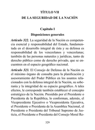 TÍTULO vII
       dE LA SEGUrIdAd dE LA NACIóN


                     Capítulo I
              disposiciones generales
Artículo 322. La seguridad de la Nación es competen-
cia esencial y responsabilidad del Estado, fundamen-
tada en el desarrollo integral de ésta y su defensa es
responsabilidad de los venezolanos y venezolanas;
también de las personas naturales y jurídicas, tanto de
derecho público como de derecho privado, que se en-
cuentren en el espacio geográfico nacional.
Artículo 323. El Consejo de Defensa de la Nación es
el máximo órgano de consulta para la planificación y
asesoramiento del Poder Público en los asuntos rela-
cionados con la defensa integral de la Nación, su sobe-
ranía y la integridad de su espacio geográfico. A tales
efectos, le corresponde también establecer el concepto
estratégico de la Nación. Presidido por el Presidente o
Presidenta de la República, lo conforman, además, el
Vicepresidente Ejecutivo o Vicepresidenta Ejecutiva,
el Presidente o Presidenta de la Asamblea Nacional, el
Presidente o Presidenta del Tribunal Supremo de Jus-
ticia, el Presidente o Presidenta del Consejo Moral Re-

                         329
 