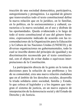 trucción de una sociedad democrática, participativa,
autogestionaria y protagónica. La equidad de género
que transversaliza todo el texto constitucional define
la nueva relación que en lo jurídico, en lo familiar,
en lo político, en lo socioeconómico y cultural, ca-
racteriza a la nueva sociedad, en el uso y disfrute de
las oportunidades. Queda evidenciado a lo largo de
todo el texto constitucional el uso del género feme-
nino, expresamente indicado de acuerdo con las re-
comendaciones de la Organización para la Educación
y la Cultura de las Naciones Unidas (UNESCO) y de
diversas organizaciones no gubernamentales, todo lo
cual se inscribe dentro del principio de igualdad y no
discriminación reconocido por el texto constitucio-
nal, con el objeto de evitar dudas o equívocas inter-
pretaciones de la Constitución.
    La participación directa de la gente en la toma de
decisiones para la solución de sus problemas y los
de su comunidad, crea una nueva relación ciudadana
que en el ámbito de los derechos sociales, desarrolla
la tríada solidaria entre sociedad, familia y Estado,
lo que coloca al legislador y a los órganos que inte-
gran el sistema de justicia, en un nuevo espacio de
interpretación de la democracia social y del Estado de
Derecho y de Justicia.


                         33
 