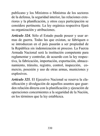 publicano y los Ministros o Ministras de los sectores
de la defensa, la seguridad interior, las relaciones exte-
riores y la planificación, y otros cuya participación se
considere pertinente. La ley orgánica respectiva fijará
su organización y atribuciones.
Artículo 324. Sólo el Estado puede poseer y usar ar-
mas de guerra. Todas las que existan, se fabriquen o
se introduzcan en el país pasarán a ser propiedad de
la República sin indemnización ni proceso. La Fuerza
Armada Nacional será la institución competente para
reglamentar y controlar, de acuerdo con la ley respec-
tiva, la fabricación, importación, exportación, almace-
namiento, tránsito, registro, control, inspección, co-
mercio, posesión y uso de otras armas, municiones y
explosivos.
Artículo 325. El Ejecutivo Nacional se reserva la cla-
sificación y divulgación de aquellos asuntos que guar-
den relación directa con la planificación y ejecución de
operaciones concernientes a la seguridad de la Nación,
en los términos que la ley establezca.




                           330
 