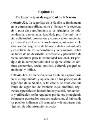 Capítulo II
    de los principios de seguridad de la Nación
Artículo 326. La seguridad de la Nación se fundamenta
en la corresponsabilidad entre el Estado y la sociedad
civil, para dar cumplimiento a los principios de inde-
pendencia, democracia, igualdad, paz, libertad, justi-
cia, solidaridad, promoción y conservación ambiental
y afirmación de los derechos humanos, así como en la
satisfacción progresiva de las necesidades individuales
y colectivas de los venezolanos y venezolanas, sobre
las bases de un desarrollo sustentable y productivo de
plena cobertura para la comunidad nacional. El prin-
cipio de la corresponsabilidad se ejerce sobre los ám-
bitos económico, social, político, cultural, geográfico,
ambiental y militar.
Artículo 327. La atención de las fronteras es prioritaria
en el cumplimiento y aplicación de los principios de
seguridad de la Nación. A tal efecto, se establece una
franja de seguridad de fronteras cuya amplitud, regí-
menes especiales en lo económico y social, poblamien-
to y utilización serán regulados por la ley, protegiendo
de manera expresa los parques nacionales, el hábitat de
los pueblos indígenas allí asentados y demás áreas bajo
régimen de administración especial.


                          331
 