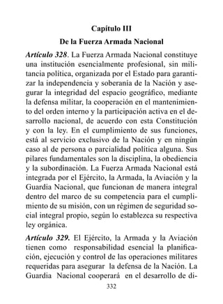 Capítulo III
           de la Fuerza Armada Nacional
Artículo 328. La Fuerza Armada Nacional constituye
una institución esencialmente profesional, sin mili-
tancia política, organizada por el Estado para garanti-
zar la independencia y soberanía de la Nación y ase-
gurar la integridad del espacio geográfico, mediante
la defensa militar, la cooperación en el mantenimien-
to del orden interno y la participación activa en el de-
sarrollo nacional, de acuerdo con esta Constitución
y con la ley. En el cumplimiento de sus funciones,
está al servicio exclusivo de la Nación y en ningún
caso al de persona o parcialidad política alguna. Sus
pilares fundamentales son la disciplina, la obediencia
y la subordinación. La Fuerza Armada Nacional está
integrada por el Ejército, la Armada, la Aviación y la
Guardia Nacional, que funcionan de manera integral
dentro del marco de su competencia para el cumpli-
miento de su misión, con un régimen de seguridad so-
cial integral propio, según lo establezca su respectiva
ley orgánica.
Artículo 329. El Ejército, la Armada y la Aviación
tienen como responsabilidad esencial la planifica-
ción, ejecución y control de las operaciones militares
requeridas para asegurar la defensa de la Nación. La
Guardia Nacional cooperará en el desarrollo de di-
                          332
 