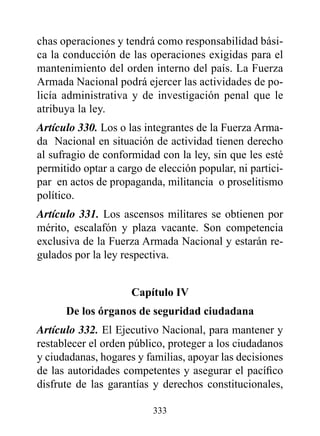 chas operaciones y tendrá como responsabilidad bási-
ca la conducción de las operaciones exigidas para el
mantenimiento del orden interno del país. La Fuerza
Armada Nacional podrá ejercer las actividades de po-
licía administrativa y de investigación penal que le
atribuya la ley.
Artículo 330. Los o las integrantes de la Fuerza Arma-
da Nacional en situación de actividad tienen derecho
al sufragio de conformidad con la ley, sin que les esté
permitido optar a cargo de elección popular, ni partici-
par en actos de propaganda, militancia o proselitismo
político.
Artículo 331. Los ascensos militares se obtienen por
mérito, escalafón y plaza vacante. Son competencia
exclusiva de la Fuerza Armada Nacional y estarán re-
gulados por la ley respectiva.


                     Capítulo Iv
      de los órganos de seguridad ciudadana
Artículo 332. El Ejecutivo Nacional, para mantener y
restablecer el orden público, proteger a los ciudadanos
y ciudadanas, hogares y familias, apoyar las decisiones
de las autoridades competentes y asegurar el pacífico
disfrute de las garantías y derechos constitucionales,

                          333
 