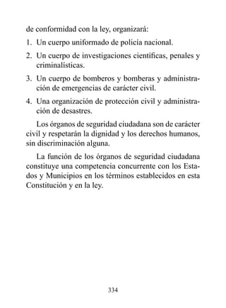 de conformidad con la ley, organizará:
1. Un cuerpo uniformado de policía nacional.
2. Un cuerpo de investigaciones científicas, penales y
   criminalísticas.
3. Un cuerpo de bomberos y bomberas y administra-
   ción de emergencias de carácter civil.
4. Una organización de protección civil y administra-
   ción de desastres.
   Los órganos de seguridad ciudadana son de carácter
civil y respetarán la dignidad y los derechos humanos,
sin discriminación alguna.
   La función de los órganos de seguridad ciudadana
constituye una competencia concurrente con los Esta-
dos y Municipios en los términos establecidos en esta
Constitución y en la ley.




                         334
 