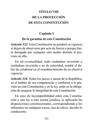 TÍTULO vIII
                 dE LA prOTECCIóN
              dE ESTA CONSTITUCIóN


                       Capítulo I
         de la garantía de esta Constitución
Artículo 333. Esta Constitución no perderá su vigencia
si dejare de observarse por acto de fuerza o porque fue-
re derogada por cualquier otro medio distinto al pre-
visto en ella.
   En tal eventualidad, todo ciudadano investido o
ciudadana investida o no de autoridad, tendrá el de-
ber de colaborar en el restablecimiento de su efectiva
vigencia.
Artículo 334. Todos los jueces o juezas de la República,
en el ámbito de sus competencias y conforme a lo pre-
visto en esta Constitución y en la ley, están en la obliga-
ción de asegurar la integridad de esta Constitución.
    En caso de incompatibilidad entre esta Constitu-
ción y una ley u otra norma jurídica, se aplicarán las
disposiciones constitucionales, correspondiendo a los
tribunales en cualquier causa, aun de oficio, decidir lo
conducente.

                           335
 