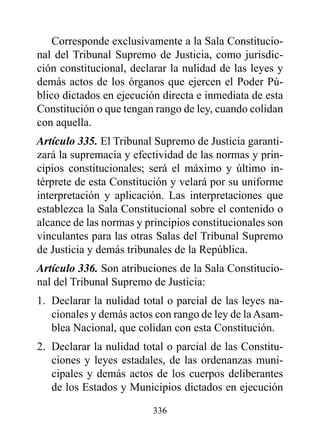 Corresponde exclusivamente a la Sala Constitucio-
nal del Tribunal Supremo de Justicia, como jurisdic-
ción constitucional, declarar la nulidad de las leyes y
demás actos de los órganos que ejercen el Poder Pú-
blico dictados en ejecución directa e inmediata de esta
Constitución o que tengan rango de ley, cuando colidan
con aquella.
Artículo 335. El Tribunal Supremo de Justicia garanti-
zará la supremacía y efectividad de las normas y prin-
cipios constitucionales; será el máximo y último in-
térprete de esta Constitución y velará por su uniforme
interpretación y aplicación. Las interpretaciones que
establezca la Sala Constitucional sobre el contenido o
alcance de las normas y principios constitucionales son
vinculantes para las otras Salas del Tribunal Supremo
de Justicia y demás tribunales de la República.
Artículo 336. Son atribuciones de la Sala Constitucio-
nal del Tribunal Supremo de Justicia:
1. Declarar la nulidad total o parcial de las leyes na-
   cionales y demás actos con rango de ley de la Asam-
   blea Nacional, que colidan con esta Constitución.
2. Declarar la nulidad total o parcial de las Constitu-
   ciones y leyes estadales, de las ordenanzas muni-
   cipales y demás actos de los cuerpos deliberantes
   de los Estados y Municipios dictados en ejecución

                         336
 