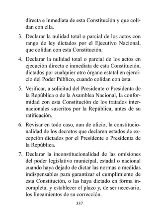 directa e inmediata de esta Constitución y que coli-
   dan con ella.
3. Declarar la nulidad total o parcial de los actos con
   rango de ley dictados por el Ejecutivo Nacional,
   que colidan con esta Constitución.
4. Declarar la nulidad total o parcial de los actos en
   ejecución directa e inmediata de esta Constitución,
   dictados por cualquier otro órgano estatal en ejerci-
   cio del Poder Público, cuando colidan con ésta.
5. Verificar, a solicitud del Presidente o Presidenta de
   la República o de la Asamblea Nacional, la confor-
   midad con esta Constitución de los tratados inter-
   nacionales suscritos por la República, antes de su
   ratificación.
6. Revisar en todo caso, aun de oficio, la constitucio-
   nalidad de los decretos que declaren estados de ex-
   cepción dictados por el Presidente o Presidenta de
   la República.
7. Declarar la inconstitucionalidad de las omisiones
   del poder legislativo municipal, estadal o nacional
   cuando haya dejado de dictar las normas o medidas
   indispensables para garantizar el cumplimiento de
   esta Constitución, o las haya dictado en forma in-
   completa; y establecer el plazo y, de ser necesario,
   los lineamientos de su corrección.
                          337
 