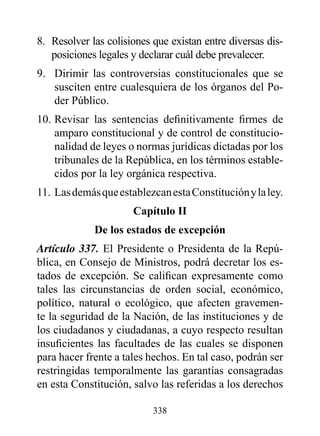 8. Resolver las colisiones que existan entre diversas dis-
   posiciones legales y declarar cuál debe prevalecer.
9. Dirimir las controversias constitucionales que se
   susciten entre cualesquiera de los órganos del Po-
   der Público.
10. Revisar las sentencias definitivamente firmes de
    amparo constitucional y de control de constitucio-
    nalidad de leyes o normas jurídicas dictadas por los
    tribunales de la República, en los términos estable-
    cidos por la ley orgánica respectiva.
11. Las demás que establezcan esta Constitución y la ley.
                      Capítulo II
             de los estados de excepción
Artículo 337. El Presidente o Presidenta de la Repú-
blica, en Consejo de Ministros, podrá decretar los es-
tados de excepción. Se califican expresamente como
tales las circunstancias de orden social, económico,
político, natural o ecológico, que afecten gravemen-
te la seguridad de la Nación, de las instituciones y de
los ciudadanos y ciudadanas, a cuyo respecto resultan
insuficientes las facultades de las cuales se disponen
para hacer frente a tales hechos. En tal caso, podrán ser
restringidas temporalmente las garantías consagradas
en esta Constitución, salvo las referidas a los derechos

                           338
 
