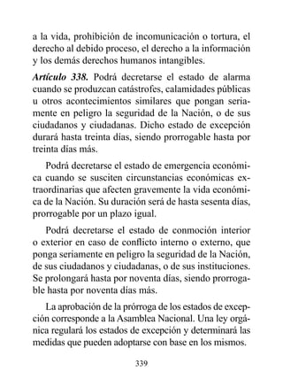 a la vida, prohibición de incomunicación o tortura, el
derecho al debido proceso, el derecho a la información
y los demás derechos humanos intangibles.
Artículo 338. Podrá decretarse el estado de alarma
cuando se produzcan catástrofes, calamidades públicas
u otros acontecimientos similares que pongan seria-
mente en peligro la seguridad de la Nación, o de sus
ciudadanos y ciudadanas. Dicho estado de excepción
durará hasta treinta días, siendo prorrogable hasta por
treinta días más.
   Podrá decretarse el estado de emergencia económi-
ca cuando se susciten circunstancias económicas ex-
traordinarias que afecten gravemente la vida económi-
ca de la Nación. Su duración será de hasta sesenta días,
prorrogable por un plazo igual.
   Podrá decretarse el estado de conmoción interior
o exterior en caso de conflicto interno o externo, que
ponga seriamente en peligro la seguridad de la Nación,
de sus ciudadanos y ciudadanas, o de sus instituciones.
Se prolongará hasta por noventa días, siendo prorroga-
ble hasta por noventa días más.
   La aprobación de la prórroga de los estados de excep-
ción corresponde a la Asamblea Nacional. Una ley orgá-
nica regulará los estados de excepción y determinará las
medidas que pueden adoptarse con base en los mismos.

                          339
 