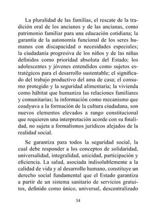 La pluralidad de las familias, el rescate de la tra-
dición oral de los ancianos y de las ancianas, como
patrimonio familiar para una educación cotidiana; la
garantía de la autonomía funcional de los seres hu-
manos con discapacidad o necesidades especiales;
la ciudadanía progresiva de los niños y de las niñas
definidos como prioridad absoluta del Estado; los
adolescentes y jóvenes entendidos como sujetos es-
tratégicos para el desarrollo sustentable; el significa-
do del trabajo productivo del ama de casa; el consu-
mo protegido y la seguridad alimentaria; la vivienda
como hábitat que humaniza las relaciones familiares
y comunitarias; la información como mecanismo que
coadyuva a la formación de la cultura ciudadana, son
nuevos elementos elevados a rango constitucional
que requieren una interpretación acorde con su finali-
dad, no sujeta a formalismos jurídicos alejados de la
realidad social.
    Se garantiza para todos la seguridad social, la
cual debe responder a los conceptos de solidaridad,
universalidad, integralidad, unicidad, participación y
eficiencia. La salud, asociada indisolublemente a la
calidad de vida y al desarrollo humano, constituye un
derecho social fundamental que el Estado garantiza
a partir de un sistema sanitario de servicios gratui-
tos, definido como único, universal, descentralizado

                          34
 