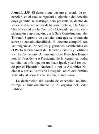 Artículo 339. El decreto que declare el estado de ex-
cepción, en el cual se regulará el ejercicio del derecho
cuya garantía se restringe, será presentado, dentro de
los ocho días siguientes de haberse dictado, a la Asam-
blea Nacional o a la Comisión Delegada, para su con-
sideración y aprobación, y a la Sala Constitucional del
Tribunal Supremo de Justicia, para que se pronuncie
sobre su constitucionalidad. El decreto cumplirá con
las exigencias, principios y garantías establecidos en
el Pacto Internacional de Derechos Civiles y Políticos
y en la Convención Americana sobre Derechos Huma-
nos. El Presidente o Presidenta de la República podrá
solicitar su prórroga por un plazo igual, y será revoca-
do por el Ejecutivo Nacional o por la Asamblea Na-
cional o por su Comisión Delegada, antes del término
señalado, al cesar las causas que lo motivaron.
   La declaración del estado de excepción no inte-
rrumpe el funcionamiento de los órganos del Poder
Público.




                          340
 