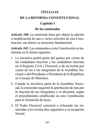 TÍTULO Ix
      dE LA rEFOrMA CONSTITUCIONAL
                      Capítulo I
                  de las enmiendas
Artículo 340. La enmienda tiene por objeto la adición
o modificación de uno o varios artículos de esta Cons-
titución, sin alterar su estructura fundamental.
Artículo 341. Las enmiendas a esta Constitución se tra-
mitarán en la forma siguiente:
1. La iniciativa podrá partir del quince por ciento de
   los ciudadanos inscritos y las ciudadanas inscritas
   en el Registro Civil y Electoral; o de un treinta por
   ciento de los o las integrantes de la Asamblea Na-
   cional o del Presidente o Presidenta de la República
   en Consejo de Ministros.
2. Cuando la iniciativa parta de la Asamblea Nacio-
   nal, la enmienda requerirá la aprobación de ésta por
   la mayoría de sus integrantes y se discutirá, según
   el procedimiento establecido en esta Constitución
   para la formación de leyes.
3. El Poder Electoral someterá a referendo las en-
   miendas a los treinta días siguientes a su recepción
   formal.

                          341
 