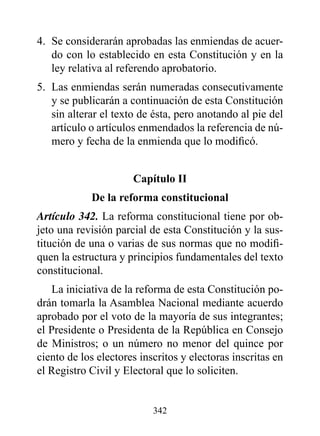 4. Se considerarán aprobadas las enmiendas de acuer-
   do con lo establecido en esta Constitución y en la
   ley relativa al referendo aprobatorio.
5. Las enmiendas serán numeradas consecutivamente
   y se publicarán a continuación de esta Constitución
   sin alterar el texto de ésta, pero anotando al pie del
   artículo o artículos enmendados la referencia de nú-
   mero y fecha de la enmienda que lo modificó.


                      Capítulo II
            de la reforma constitucional
Artículo 342. La reforma constitucional tiene por ob-
jeto una revisión parcial de esta Constitución y la sus-
titución de una o varias de sus normas que no modifi-
quen la estructura y principios fundamentales del texto
constitucional.
    La iniciativa de la reforma de esta Constitución po-
drán tomarla la Asamblea Nacional mediante acuerdo
aprobado por el voto de la mayoría de sus integrantes;
el Presidente o Presidenta de la República en Consejo
de Ministros; o un número no menor del quince por
ciento de los electores inscritos y electoras inscritas en
el Registro Civil y Electoral que lo soliciten.


                           342
 