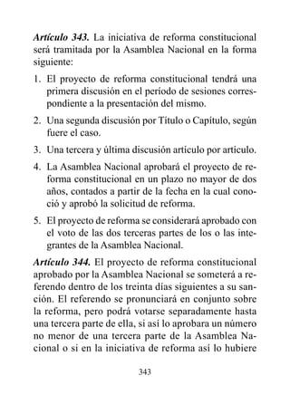 Artículo 343. La iniciativa de reforma constitucional
será tramitada por la Asamblea Nacional en la forma
siguiente:
1. El proyecto de reforma constitucional tendrá una
   primera discusión en el período de sesiones corres-
   pondiente a la presentación del mismo.
2. Una segunda discusión por Título o Capítulo, según
   fuere el caso.
3. Una tercera y última discusión artículo por artículo.
4. La Asamblea Nacional aprobará el proyecto de re-
   forma constitucional en un plazo no mayor de dos
   años, contados a partir de la fecha en la cual cono-
   ció y aprobó la solicitud de reforma.
5. El proyecto de reforma se considerará aprobado con
   el voto de las dos terceras partes de los o las inte-
   grantes de la Asamblea Nacional.
Artículo 344. El proyecto de reforma constitucional
aprobado por la Asamblea Nacional se someterá a re-
ferendo dentro de los treinta días siguientes a su san-
ción. El referendo se pronunciará en conjunto sobre
la reforma, pero podrá votarse separadamente hasta
una tercera parte de ella, si así lo aprobara un número
no menor de una tercera parte de la Asamblea Na-
cional o si en la iniciativa de reforma así lo hubiere

                          343
 